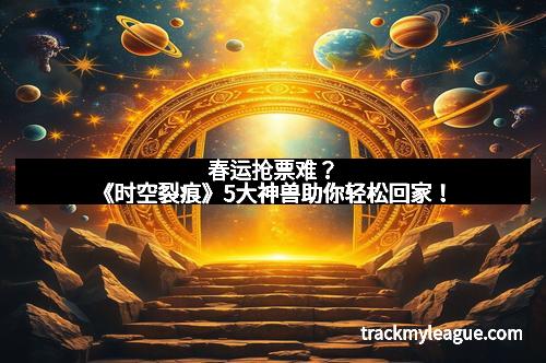 春运抢票难？《时空裂痕》5大神兽助你轻松回家！